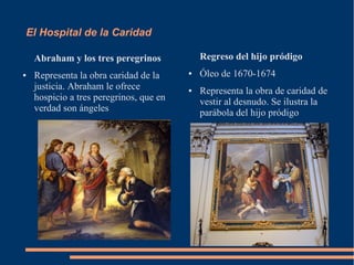 El Hospital de la Caridad

    Abraham y los tres peregrinos            Regreso del hijo pródigo
●   Representa la obra caridad de la     ●   Óleo de 1670-1674
    justicia. Abraham le ofrece          ●   Representa la obra de caridad de
    hospicio a tres peregrinos, que en       vestir al desnudo. Se ilustra la
    verdad son ángeles                       parábola del hijo pródigo
 