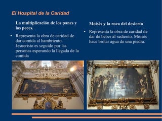 El Hospital de la Caridad
    La multiplicación de los panes y          Moisés y la roca del desierto
    los peces.
                                          ●   Representa la obra de caridad de
●   Representa la obra de caridad de          dar de beber al sediento. Moisés
    dar comida al hambriento.                 hace brotar agua de una piedra.
    Jesucristo es seguido por las
    personas esperando la llegada de la
    comida
 