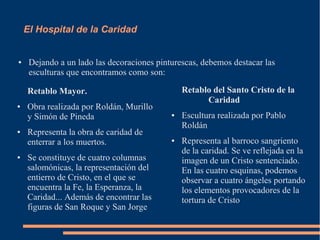 El Hospital de la Caridad


●    Dejando a un lado las decoraciones pinturescas, debemos destacar las
     esculturas que encontramos como son:

    Retablo Mayor.                              Retablo del Santo Cristo de la
                                                      Caridad
●   Obra realizada por Roldán, Murillo
    y Simón de Pineda                       ●   Escultura realizada por Pablo
                                                Roldán
●   Representa la obra de caridad de
    enterrar a los muertos.                 ●   Representa al barroco sangriento
                                                de la caridad. Se ve reflejada en la
●   Se constituye de cuatro columnas            imagen de un Cristo sentenciado.
    salomónicas, la representación del          En las cuatro esquinas, podemos
    entierro de Cristo, en el que se            observar a cuatro ángeles portando
    encuentra la Fe, la Esperanza, la           los elementos provocadores de la
    Caridad... Además de encontrar las          tortura de Cristo
    figuras de San Roque y San Jorge
 