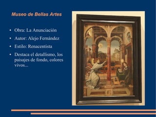 Museo de Bellas Artes


●    Obra: La Anunciación
●    Autor: Alejo Fernández
●    Estilo: Renacentista
●    Destaca el detallismo, los
     paisajes de fondo, colores
     vivos...
 