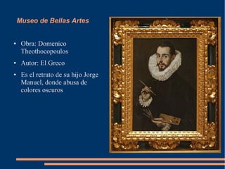 Museo de Bellas Artes


●    Obra: Domenico
     Theothocopoulos
●    Autor: El Greco
●    Es el retrato de su hijo Jorge
     Manuel, donde abusa de
     colores oscuros
 