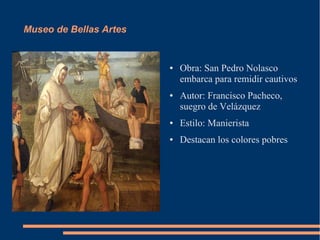 Museo de Bellas Artes


                        ●   Obra: San Pedro Nolasco
                            embarca para remidir cautivos
                        ●   Autor: Francisco Pacheco,
                            suegro de Velázquez
                        ●   Estilo: Manierista
                        ●   Destacan los colores pobres
 