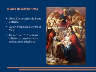 Museo de Bellas Artes


●    Obra: Desposorios de Santa
     Catalina
●    Autor: Francisco Herrera el
     Viejo
●    Un óleo de 1615 de tema
     religioso, con pinceladas
     sueltas, muy detallista.
 