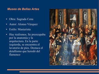 Museo de Bellas Artes


●    Obra: Sagrada Cena
●    Autor: Alonso Vázquez
●    Estilo: Manierista
●    Hay realismos. Se preocupaba
     por la anatomía y la
     arquitectura. En la parte
     izquierda, se encuentra el
     lavatorio de pies. Destaca el
     detallismo que heredó del
     flamenco
 