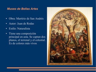 Museo de Bellas Artes


●    Obra: Martirio de San Andrés
●    Autor: Juan de Rodas
●    Estilo: Naturalista
●    Tiene una composición
     principal en asta. Se captan dos
     planos, el terrenal y el celestial.
     Es de colores más vivos
 