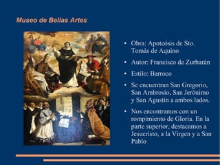 Museo de Bellas Artes


                        ●   Obra: Apoteósis de Sto.
                            Tomás de Aquino
                        ●   Autor: Francisco de Zurbarán
                        ●   Estilo: Barroco
                        ●   Se encuentran San Gregorio,
                            San Ambrosio, San Jerónimo
                            y San Agustín a ambos lados.
                        ●   Nos encontramos con un
                            rompimiento de Gloria. En la
                            parte superior, destacamos a
                            Jesucristo, a la Virgen y a San
                            Pablo
 