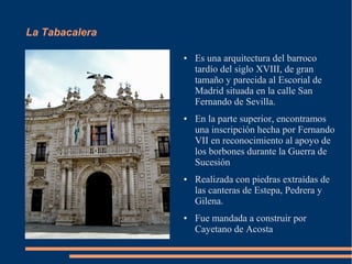 La Tabacalera

                ●   Es una arquitectura del barroco
                    tardío del siglo XVIII, de gran
                    tamaño y parecida al Escorial de
                    Madrid situada en la calle San
                    Fernando de Sevilla.
                ●   En la parte superior, encontramos
                    una inscripción hecha por Fernando
                    VII en reconocimiento al apoyo de
                    los borbones durante la Guerra de
                    Sucesión
                ●   Realizada con piedras extraídas de
                    las canteras de Estepa, Pedrera y
                    Gilena.
                ●   Fue mandada a construir por
                    Cayetano de Acosta
 