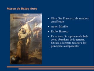 Museo de Bellas Artes


                        ●   Obra: San Francisco abrazando al
                            crucificado
                        ●   Autor: Murillo
                        ●   Estilo: Barroco
                        ●   Es un óleo. Se representa la bola
                            como abandono de lo terrena.
                            Utiliza la luz para resaltar a los
                            principales componentes
 