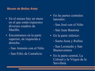 Museo de Bellas Artes

                                 ●   En las partes centrales
●    En el museo hay un muro         laterales:
     en el que están expuestos
     diversos cuadros de             - San José con el Niño
     Murillo.                        - San Juan Bautista
●    Encontramos en la parte     ●   En la parte inferior:
     superior, de izquierda a
                                     - Santa Justa y Rufina
     derecha:
                                     - San Leonardo y San
     - San Antonio con el Niño
                                     Buenaventura
     - San Félix de Cantalicio   ●   En la parte central, La
                                     Colosal y la Virgen de la
                                     Servilleta
 