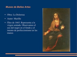 Museo de Bellas Artes


●    Obra: La Dolorosa
●    Autor: Murillo
●    Óleo de 1665. Representa a la
     virgen sentada. Observamos el
     uso del negro en el fondo y el
     intento de perfeccionismo en las
     manos
 