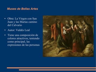 Museo de Bellas Artes


●   Obra: La Virgen con San
    Juan y las Marías camino
    del Calvario
●   Autor: Valdés Leal
●   Tiene una composición de
    colores atractivos, teniendo
    como principal, las
    expresiones de las personas
 