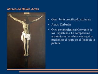Museo de Bellas Artes


                        ●   Obra: Jesús crucificado expirante
                        ●   Autor: Zurbarán
                        ●   Óleo perteneciente al Convento de
                            los Capuchinos. La composición
                            anatómica no está bien conseguida,
                            predomina el negro en el fondo de la
                            pintura
 