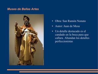 Museo de Bellas Artes


                        ●   Obra: San Ramón Nonato
                        ●   Autor: Juan de Mesa
                        ●   Un detalle destacado es el
                            candado en la boca para que
                            callara. Abundan los detalles
                            perfeccionistas
 