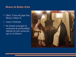 Museo de Bellas Artes


●   Obra: Visita del papa San
    Bruno Urbano II
●   Autor: Zurbarán
●   Se intenta conseguir la
    sensación de profundidad
    además de otra sensación
    que es el silencio
 