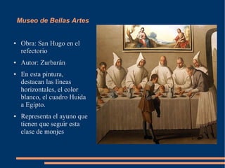 Museo de Bellas Artes


●    Obra: San Hugo en el
     refectorio
●    Autor: Zurbarán
●    En esta pintura,
     destacan las líneas
     horizontales, el color
     blanco, el cuadro Huida
     a Egipto.
●    Representa el ayuno que
     tienen que seguir esta
     clase de monjes
 
