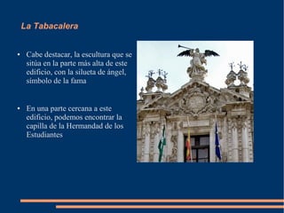 La Tabacalera


●    Cabe destacar, la escultura que se
     sitúa en la parte más alta de este
     edificio, con la silueta de ángel,
     símbolo de la fama


●    En una parte cercana a este
     edificio, podemos encontrar la
     capilla de la Hermandad de los
     Estudiantes
 