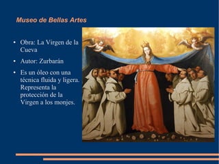 Museo de Bellas Artes


●    Obra: La Virgen de la
     Cueva
●    Autor: Zurbarán
●    Es un óleo con una
     técnica fluida y ligera.
     Representa la
     protección de la
     Virgen a los monjes.
 