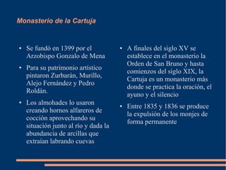 Monasterio de la Cartuja


●   Se fundó en 1399 por el            ●   A finales del siglo XV se
    Arzobispo Gonzalo de Mena              establece en el monasterio la
                                           Orden de San Bruno y hasta
●   Para su patrimonio artístico
                                           comienzos del siglo XIX, la
    pintaron Zurbarán, Murillo,
                                           Cartuja es un monasterio más
    Alejo Fernández y Pedro
                                           donde se practica la oración, el
    Roldán.
                                           ayuno y el silencio
●   Los almohades lo usaron            ●   Entre 1835 y 1836 se produce
    creando hornos alfareros de
                                           la expulsión de los monjes de
    cocción aprovechando su
                                           forma permanente
    situación junto al río y dada la
    abundancia de arcillas que
    extraían labrando cuevas
 