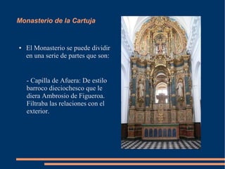 Monasterio de la Cartuja


●   El Monasterio se puede dividir
    en una serie de partes que son:


    - Capilla de Afuera: De estilo
    barroco dieciochesco que le
    diera Ambrosio de Figueroa.
    Filtraba las relaciones con el
    exterior.
 