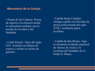 Monasterio de la Cartuja


- Puerta de las Cadenas: Puerta     - Capilla Santa Catalina:
de ingreso a la clausura donde      Antigua capilla con bóvedas de
se encuentran azulejos con el       aristas policromada del siglo
escudo de la orden y del            XVII y azulejería plana
fundador.                           sevillana.


- Celda Prioral : Patio del siglo   - Capilla de San Bruno: Aquí
XVI. Azulejos sevillanos de         se encuentra la lápida sepulcral
cuenca y aristas en techos de       de Alonso de Arcos y la
galerías                            escultura del fundador de la
                                    Orden S. Bruno.
 