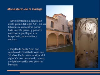 Monasterio de la Cartuja


- Atrio: Entrada a la iglesia de
estilo gótico del siglo XV . En los
laterales se encuentran por un
lado la celda prioral y por otro
corredores que llegan a la
hospedería, procuración y
cocinas.


- Capilla de Santa Ana: Fue
sepulcro de Cristóbal Colón casi
30 años. Es de estilo mudéjar del
siglo XV con bóvedas de crucero
y cúpula revestida con yeserías
barrocas.
 