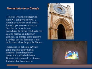 Monasterio de la Cartuja

- Iglesia: De estilo mudéjar del
siglo XV con portada ojival y
rosetón de azulejos en el hastial
formada por una sola nave con
bóvedas de crucería, con
nervaduras de piedra recubierta con
yesería barroca en pilastras y
cornisas. Se empleó como granero
y bodega por los franceses y más
tarde como almacén para la fábrica.
- Sacristía: Es del siglo XVI de
estilo mudéjar con yeserías
barrocas. En su interior se
encuentra la sillería del coro.
Durante la invasión de las fuerzas
francesas fue la carnicería.
 