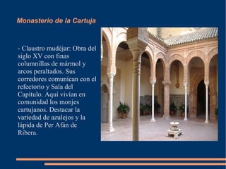 Monasterio de la Cartuja



- Claustro mudéjar: Obra del
siglo XV con finas
columnillas de mármol y
arcos peraltados. Sus
corredores comunican con el
refectorio y Sala del
Capítulo. Aquí vivían en
comunidad los monjes
cartujanos. Destacar la
variedad de azulejos y la
lápida de Per Afán de
Ribera.
 