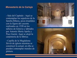 Monasterio de la Cartuja


- Sala del Capítulo : Aquí se
contemplan los sepulcros de la
familia Ribera, arcos triunfales
con la figura del yacente
realizados en 1520 en los
talleres de Génova y labrados
por Antonio María Aprile y
Pace Gazini. Aquí se alojó la
carpintería de la fábrica
- Capilla de la Magdalena:
Sirvió de iglesia mientras se
construyó la actual, en ella se
pueden contemplar murales de
pintura.
 