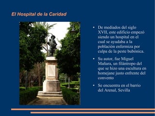 El Hospital de la Caridad

                            ●   De mediados del siglo
                                XVII, este edificio empezó
                                siendo un hospital en el
                                cual se ayudaba a la
                                población enfermiza por
                                culpa de la peste bubónica.
                            ●   Su autor, fue Miguel
                                Mañara, un filántropo del
                                que se hizo una escultura en
                                homejane justo enfrente del
                                convento
                            ●   Se encuentra en el barrio
                                del Arenal, Sevilla
 