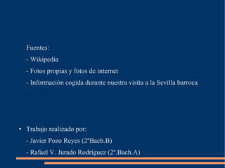 Fuentes:
    - Wikipedia
    - Fotos propias y fotos de internet
    - Información cogida durante nuestra visita a la Sevilla barroca




●   Trabajo realizado por:
    - Javier Pozo Reyes (2ºBach.B)
    - Rafael V. Jurado Rodríguez (2º.Bach.A)
 