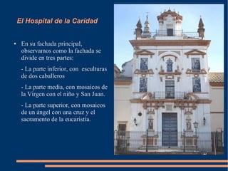 El Hospital de la Caridad


●    En su fachada principal,
     observamos como la fachada se
     divide en tres partes:
     - La parte inferior, con esculturas
     de dos caballeros
     - La parte media, con mosaicos de
     la Virgen con el niño y San Juan.
     - La parte superior, con mosaicos
     de un ángel con una cruz y el
     sacramento de la eucaristía.
 