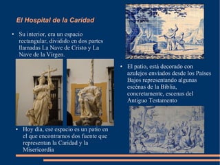 El Hospital de la Caridad
●       Su interior, era un espacio
        rectangular, dividido en dos partes
        llamadas La Nave de Cristo y La
        Nave de la Virgen.
                                               ●   El patio, está decorado con
                                                   azulejos enviados desde los Países
                                                   Bajos representando algunas
                                                   escénas de la Bíblia,
                                                   concretamente, escenas del
                                                   Antiguo Testamento



    ●    Hoy día, ese espacio es un patio en
         el que encontramos dos fuente que
         representan la Caridad y la
         Misericordia
 