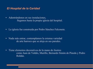 El Hospital de la Caridad


●    Adentrándonos en sus instalaciones,
            llegamos hasta la propia iglesia del hospital.


●    La iglesia fue construida por Pedro Sánchez Falconete.


●    Nada más entrar, contemplamos la extensa variedad
           de arte barroco que se aloja en sus paredes.


●    Tiene elementos decorativos de la mano de ilustres
            como Juan de Valdés, Murillo, Bernardo Simón de Pineda y Pedro
            Roldán.
 