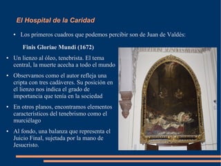 El Hospital de la Caridad
    ●    Los primeros cuadros que podemos percibir son de Juan de Valdés:

          Finis Gloriae Mundi (1672)
●   Un lienzo al óleo, tenebrista. El tema
    central, la muerte acecha a todo el mundo
●   Observamos como el autor refleja una
    cripta con tres cadáveres. Su posición en
    el lienzo nos indica el grado de
    importancia que tenía en la sociedad
●   En otros planos, encontramos elementos
    característicos del tenebrismo como el
    murciélago
●   Al fondo, una balanza que representa el
    Juicio Final, sujetada por la mano de
    Jesucristo.
 