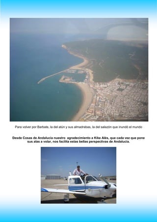 Para volver por Barbate, la del atún y sus almadrabas, la del salazón que inundó el mundo
Desde Cosas de Andalucía nuestro agradecimiento a Kike Alés, que cada vez que pone
sus alas a volar, nos facilita estas bellas perspectivas de Andalucía.
