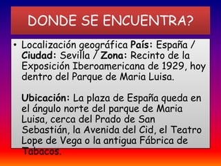 DONDE SE ENCUENTRA? Localización geográfica País: España / Ciudad: Sevilla / Zona: Recinto de la Exposición Iberoamericana de 1929, hoy dentro del Parque de Maria Luisa.Ubicación: La plaza de España queda en el ángulo norte del parque de Maria Luisa, cerca del Prado de San Sebastián, la Avenida del Cid, el Teatro Lope de Vega o la antigua Fábrica de Tabacos.