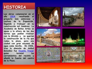 HISTORIA Las obras comenzaron en el año 1914, resultando el proyecto más ambicioso y costoso de la Exposición, llegando a trabajar en su construcción mil hombres. La Academia de Bellas Artes se opuso a la altura de las dos torres que podían rivalizar con la Giralda y  no querian la construcción de la ría que rodea la plaza, para una ciudad con gran escasez de agua como Sevilla.  En 1926, tras la dimisión de Aníbal González fue Vicente Traver quien terminó los cerramientos del recinto y añadió la fuente del centro de la Plaza.