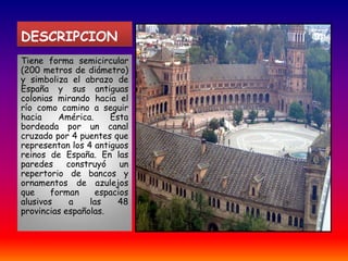 DESCRIPCION Tiene forma semicircular (200 metros de diámetro) y simboliza el abrazo de España y sus antiguas colonias mirando hacia el río como camino a seguir hacia América. Esta bordeada por un canal cruzado por 4 puentes que representan los 4 antiguos reinos de España. En las paredes construyó un repertorio de bancos y ornamentos de azulejos que forman espacios alusivos a las 48 provincias españolas. 