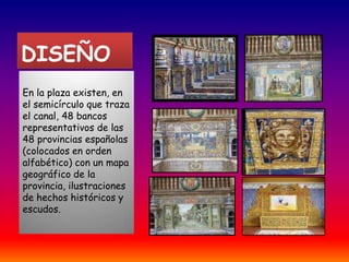 DISEÑO En la plaza existen, en el semicírculo que traza el canal, 48 bancos representativos de las 48 provincias españolas (colocados en orden alfabético) con un mapa geográfico de la provincia, ilustraciones de hechos históricos y escudos.