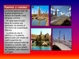 Puentes y canalesLa forma semicircular de la plaza simboliza el abrazo de España a sus antiguas colonias.·  El canal semicircular hace de la plaza una península, en alusión al territorio de la península Ibérica.·  La plaza se une al edificio y a la galería semicircular por medio de cuatro puentes de preciosas balaustradas de cerámica y ladrillo, que representan a los reinos de Castilla, León, Navarra y Aragón.