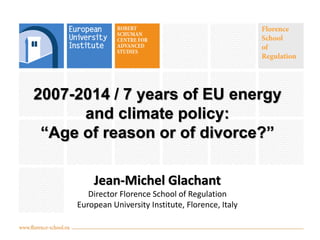 2007-2014 / 7 years of EU energy
and climate policy:
“Age of reason or of divorce?”
Jean-Michel Glachant
Director Florence School of Regulation
European University Institute, Florence, Italy
 