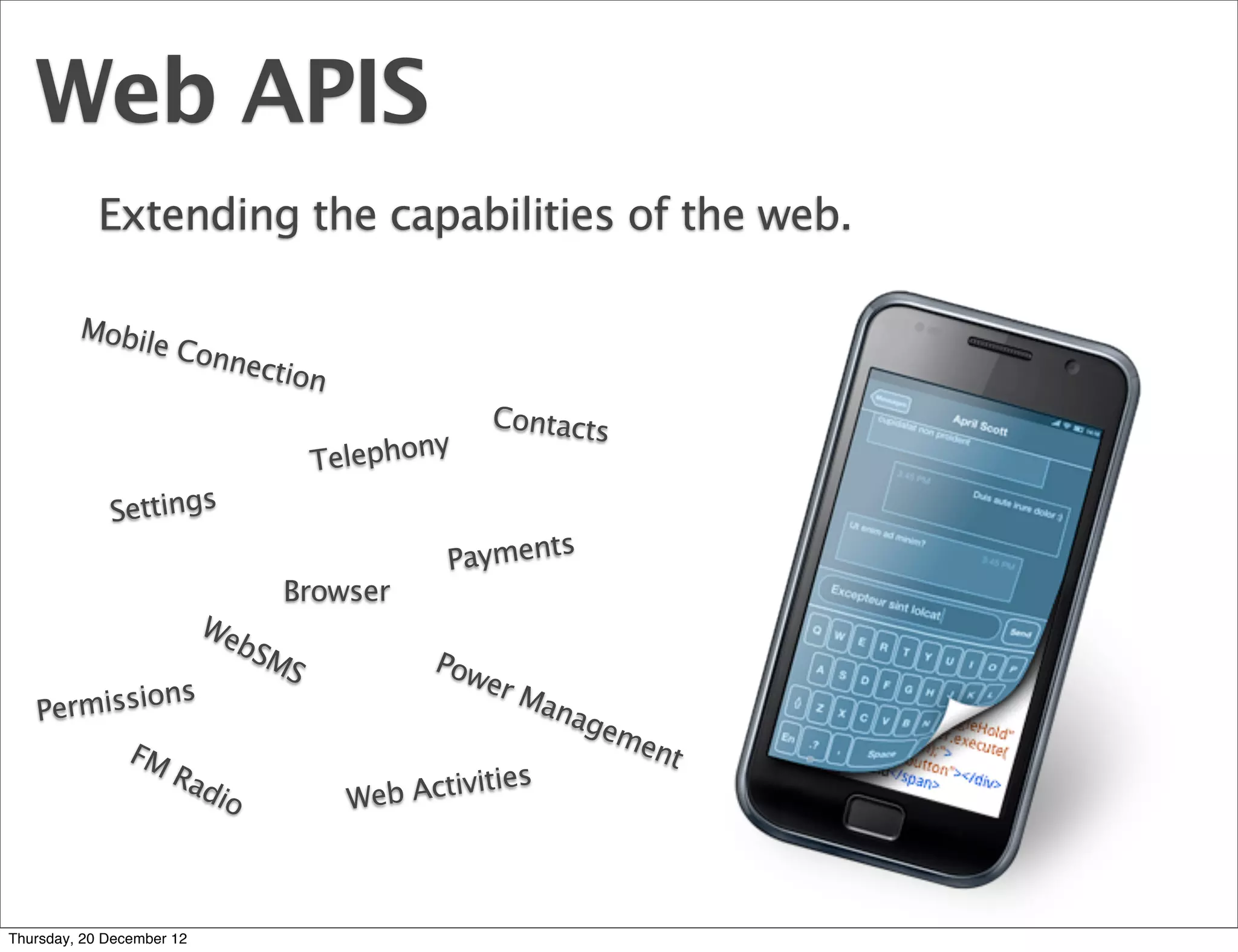 Web APIS
            Extending the capabilities of the web.

         Mobi
             le Co
                  nnect
                       ion
                                                Contacts
                                            y
                                    Telephon
             Settings
                                                    s
                                             Payment
                                Browser
                           We
                             bS
                               MS          Pow
            ns                                  er M
   Permissio                                         ana
                                                        gem
         FM                                                ent
             Ra                                    s
               dio                    Web Activitie



Thursday, 20 December 12
 
