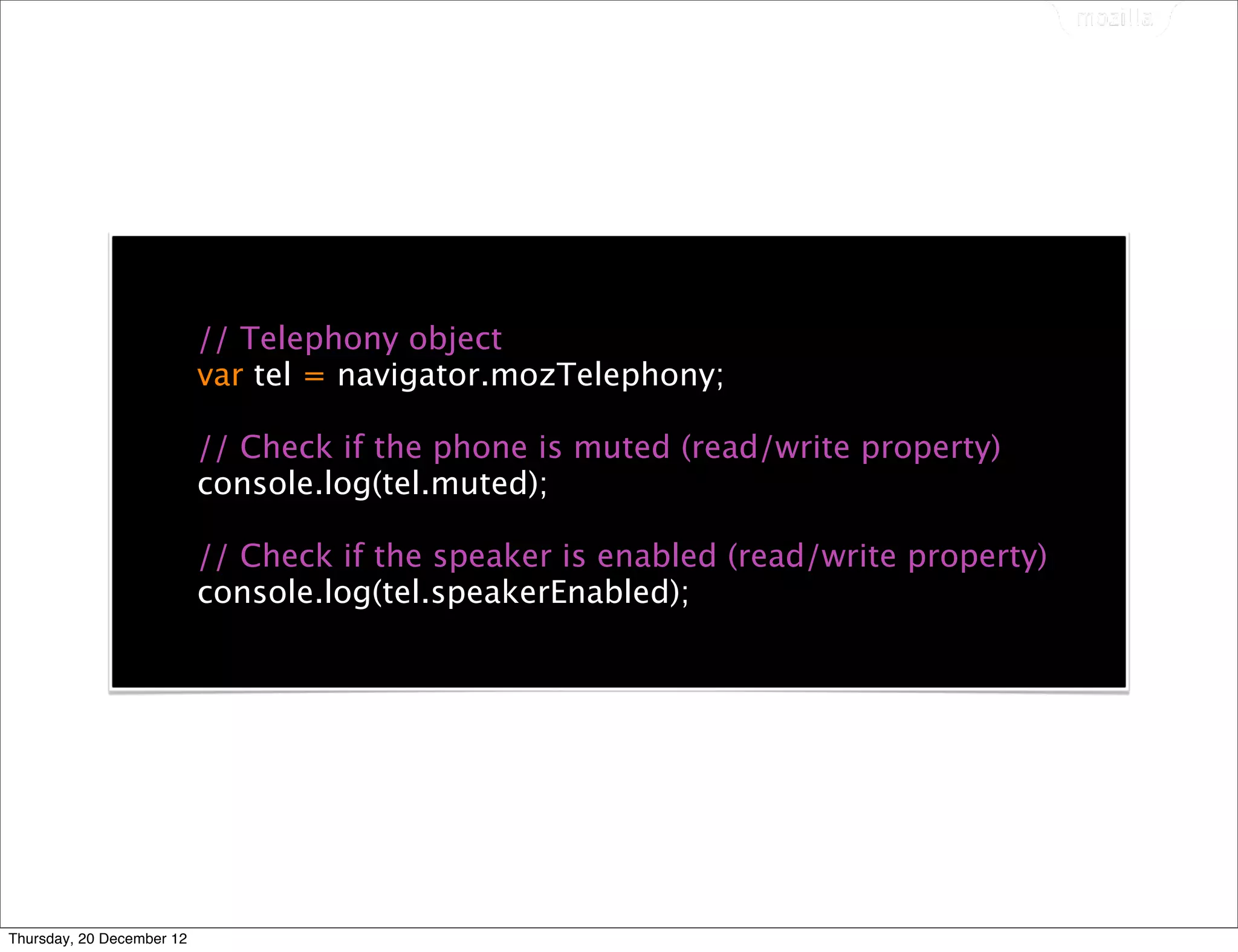 // Telephony object
                           var tel = navigator.mozTelephony;

                           // Check if the phone is muted (read/write property)
                           console.log(tel.muted);

                           // Check if the speaker is enabled (read/write property)
                           console.log(tel.speakerEnabled);




Thursday, 20 December 12
 