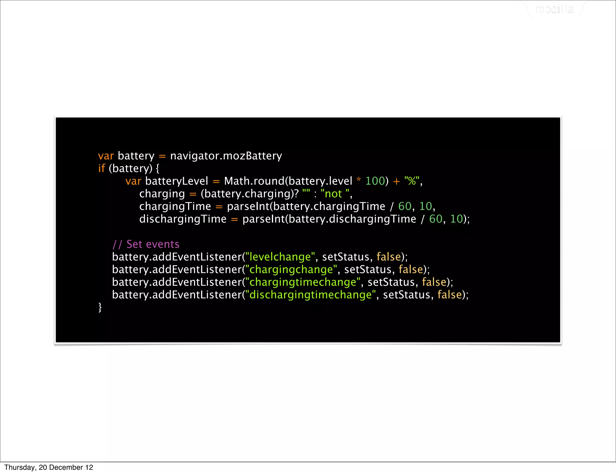 var battery = navigator.mozBattery
                           if (battery) {
                                 var batteryLevel = Math.round(battery.level * 100) + "%",
                                    charging = (battery.charging)? "" : "not ",
                                    chargingTime = parseInt(battery.chargingTime / 60, 10,
                                    dischargingTime = parseInt(battery.dischargingTime / 60, 10);

                               // Set events
                               battery.addEventListener("levelchange", setStatus, false);
                               battery.addEventListener("chargingchange", setStatus, false);
                               battery.addEventListener("chargingtimechange", setStatus, false);
                               battery.addEventListener("dischargingtimechange", setStatus, false);
                           }




Thursday, 20 December 12
 