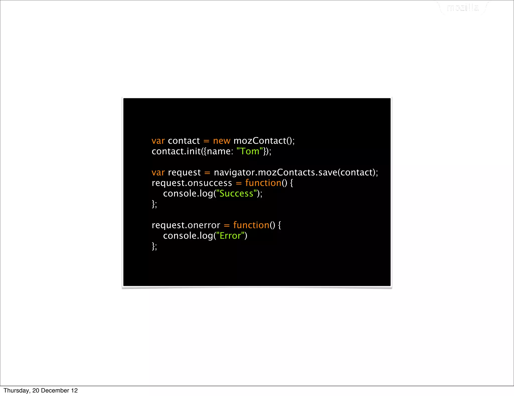 var contact = new mozContact();
                           contact.init({name: "Tom"});

                           var request = navigator.mozContacts.save(contact);
                           request.onsuccess = function() {
                              console.log("Success");
                           };

                           request.onerror = function() {
                              console.log("Error")
                           };




Thursday, 20 December 12
 