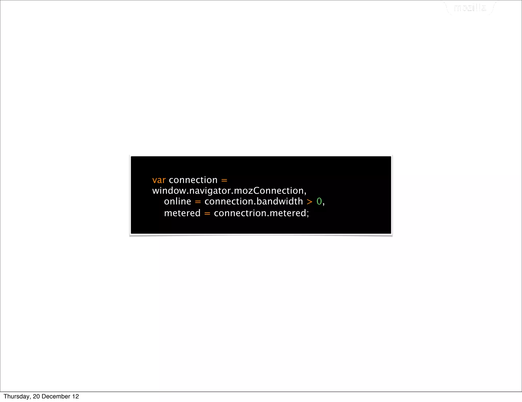 var connection =
                           window.navigator.mozConnection,
                             online = connection.bandwidth > 0,
                             metered = connectrion.metered;




Thursday, 20 December 12
 
