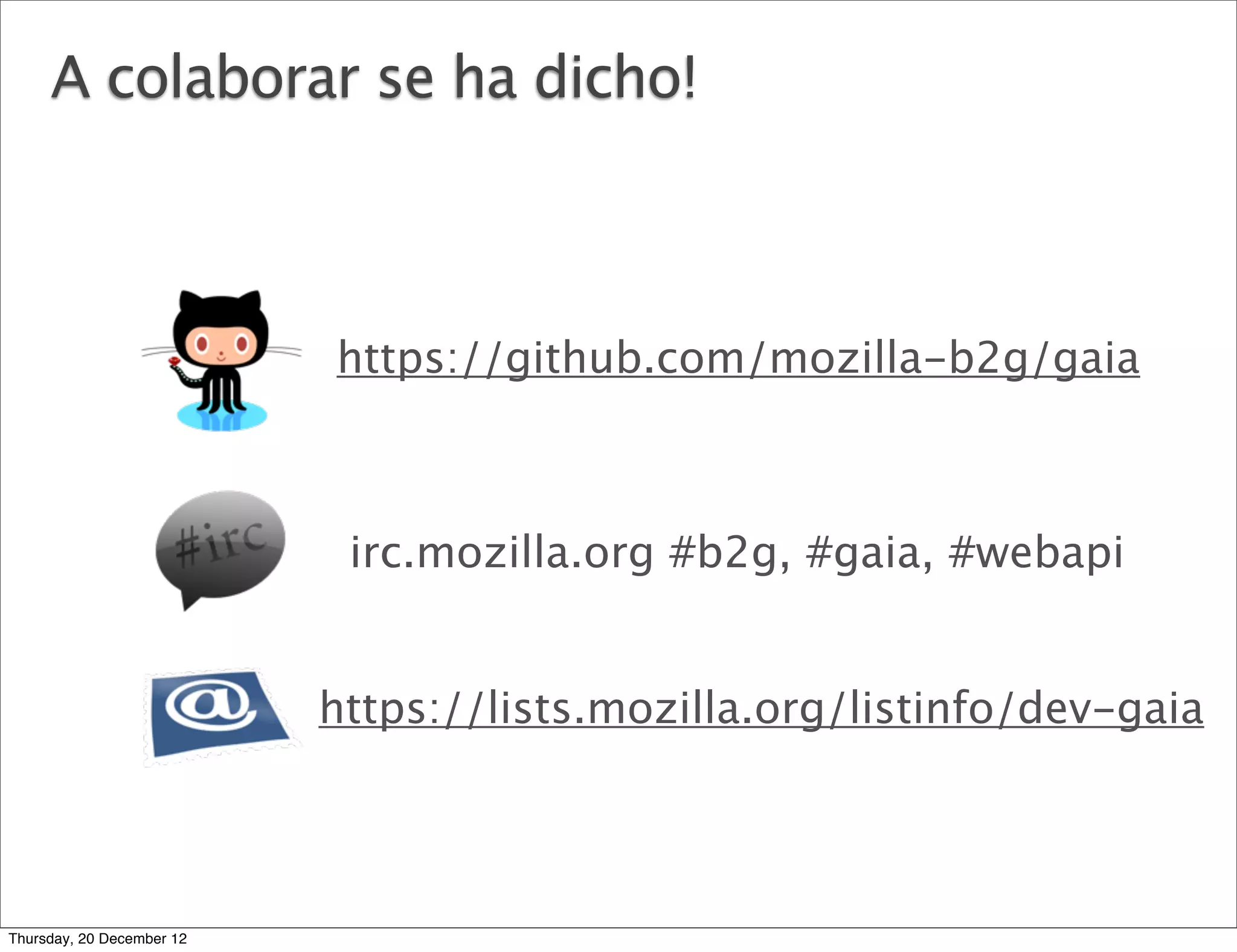 A colaborar se ha dicho!



                           https://github.com/mozilla-b2g/gaia



                            irc.mozilla.org #b2g, #gaia, #webapi


                           https://lists.mozilla.org/listinfo/dev-gaia




Thursday, 20 December 12
 
