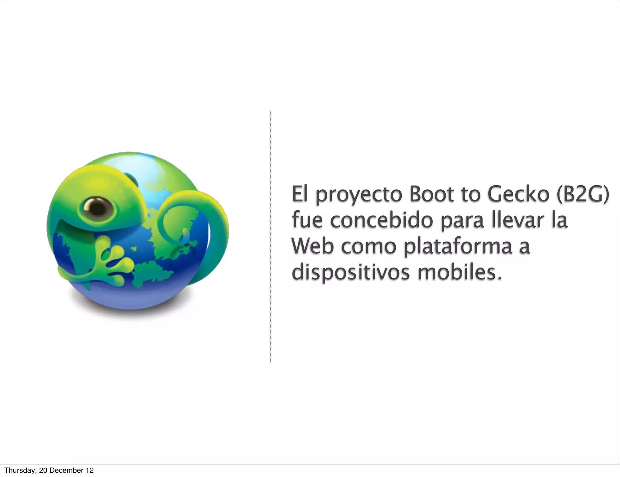 El proyecto Boot to Gecko (B2G)
                           fue concebido para llevar la
                           Web como plataforma a
                           dispositivos mobiles.




Thursday, 20 December 12
 