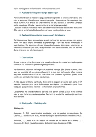 Noves tecnologies de la informació i la comunicació a l’educació                      PAC 3

        5. Avaluació de l’aprenentatge aconseguit

Personalment i com a mestra he pogut conèixer i aprendre el funcionament d’una eina
com la webquest. Una eina que ha servit per guiar i desenvolupar l’aprenentatge dels
meus alumnes. Cal dir que era una eina nova per ells, tot i així, la seva fàcil utilització
no ha causat cap dificultat i han pogut dur a terme la tasca amb èxit.
L’activitat ha estat avaluada a través de l’observació diària i de les activitats realitzades
S’ha valorat tant el treball individual com el paper mantingut dins al grup.

        6. Avaluació tecnològica (processual) del disseny

Cal destacar que és un aprenentatge a partir del qual els alumnes actuen com agents
actius del seus propis processos d’aprenentatge i que les noves tecnologies hi
contribueixen. Els alumnes a través d’aquestes busquen informació, seleccionen la
informació essencial i per últim, la representen a les seves activitats, i ho fan a través
d’una eina nova per ells, la webquest.



        7. Conclusions

Aquest projecte m’ha de mostrat una vegada més que les noves tecnologies poden
contribuir a la obtenció d’aprenentatges significatius.

Per començar, l’activitat ha sorgit d’un problema plantejat pels propis alumnes, cosa
que ha beneficiat el seu desenvolupament, ja que des del principi s’han mostrat
disposats a solucionar-lo. És a dir, s’ha tractat d’un problema significatiu que ha donat
sentit a les activitats i ha motivat els alumnes.

A més, aquest problema significatiu definit amb la següent pregunta: com es fa el vi?,
ha estat desenvolupat a partir de les noves tecnologies, concretament a partir d’una
webquest que jo mateixa he creat i he facilitat als propis alumnes.

L’experiència ha estat beneficiosa per ells però per mi també, ja que m’he endinsat
més al món de la tecnologia educativa. Per tant, el resultat ha estat positiu per totes
dues bandes.


        8. Bibliografia i Webliografia:

Bibliografia

Jonassen, D. TIC i aprenentatge significatiu: una perspectiva constructivista. En
Cabrero, J. i Jonassen, D. (Eds), Noves tecnologies de la informació. Barcelona: UOC.

Jonassen, D. Casos. Cas de creació de models en la classe. En Cabrero, J. i
Jonassen, D. (Eds), Noves tecnologies de la informació. Barcelona: UOC.
 