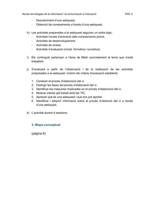 Noves tecnologies de la informació i la comunicació a l’educació                  PAC 3

        -    Descobriment d’una webquest.
        -    Obtenció de coneixements a través d’una webquest.

   h) Les activitats preparades a la webquest seguiran un ordre lògic:
      - Activitats inicials d’activació dels coneixements previs.
      - Activitats de desenvolupament.
      - Activitats de síntesi.
      - Activitats d’avaluació (inicial, formativa i sumativa).

   i)   Els continguts pertanyen a l’àrea de Medi concretament al tema que s’està
        treballant.

   j)   S’avaluarà a partir de l’observació i de la realització de les activitats
        proposades a la webquest i entorn els criteris d’avaluació establerts:

        1.   Conèixer el procés d’elaboració del vi.
        2.   Distingir les fases del procés d’elaboració del vi.
        3.   Identificar les màquines implicades en el procés d’elaboració del vi.
        4.   Mostrar interès pel treball amb les TIC.
        5.   Apreciar què és una webquest i què ens pot aportar.
        6.   Identificar i adquirir informació sobre el procés d’obtenció del vi a través
             d’una webquest.

   k) L’activitat durarà 4 sessions.



        3. Mapa conceptual

        (pàgina 6)
 